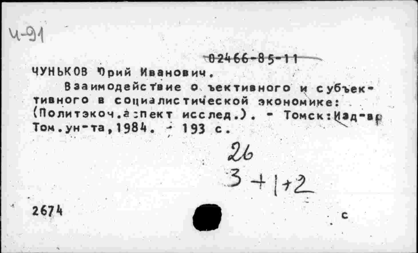 ﻿
0 2466-85"И
ЧУНЬКОВ Юрий Иванович.
Взаимодействие о ъективного и субъективного в социалистической экономике: (Политэкоч .а :пект исслед.). - Томск:И»д-в Том.ун-та, 1984. - 193 с.
2674
с